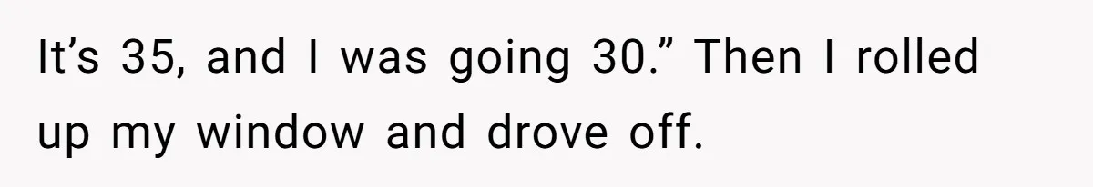 It’s 35, and I was going 30.” Then I rolled up my window and drove off.