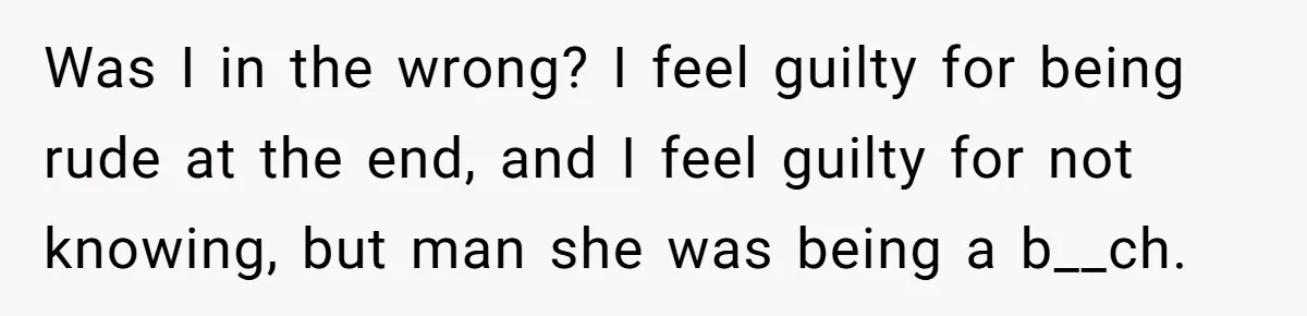 Was I in the wrong? I feel guilty for being rude at the end, and I feel guilty for not knowing, but man she was being a b__ch.