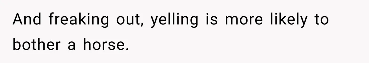 And freaking out, yelling is more likely to bother a horse.