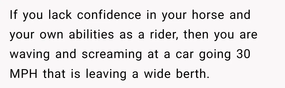 If you lack confidence in your horse and your own abilities as a rider, then you are waving and screaming at a car going 30 MPH that is leaving a...