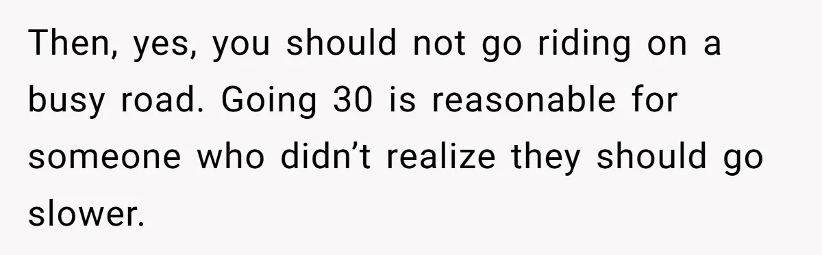 Then, yes, you should not go riding on a busy road. Going 30 is reasonable for someone who didn’t realize they should go slower.