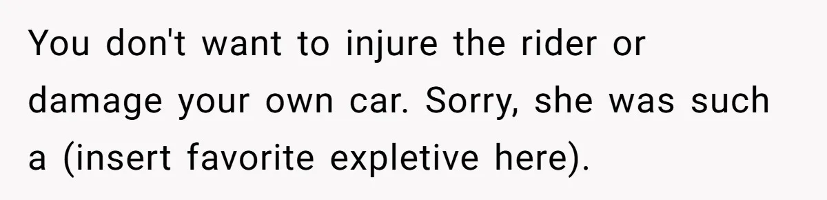 You don't want to injure the rider or damage your own car. Sorry, she was such a (insert favorite expletive here).