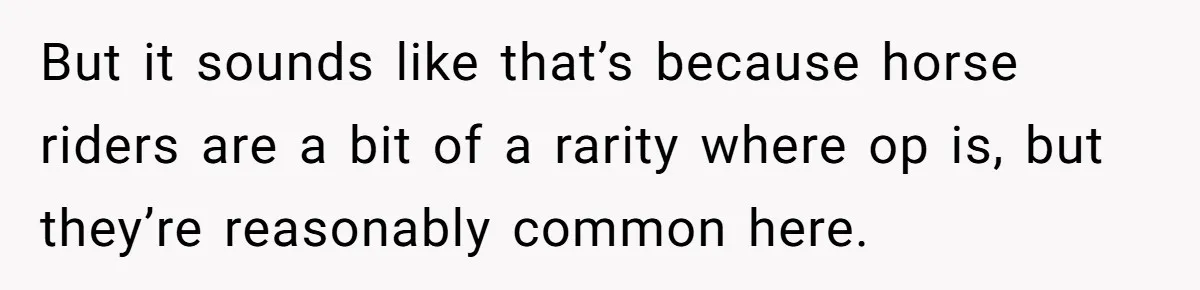 But it sounds like that’s because horse riders are a bit of a rarity where op is, but they’re reasonably common here.