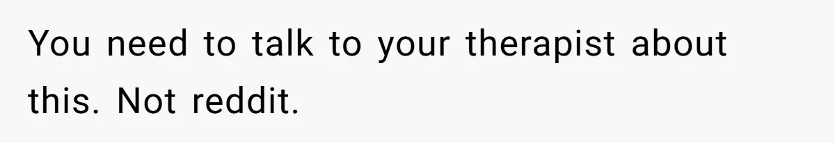 You need to talk to your therapist about this. Not reddit.