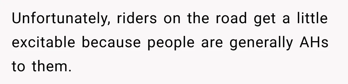 Unfortunately, riders on the road get a little excitable because people are generally AHs to them.