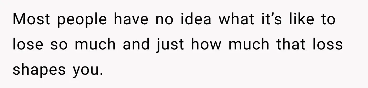 Most people have no idea what it’s like to lose so much and just how much that loss shapes you.