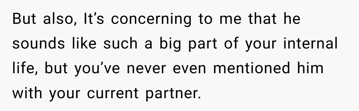 But also, It’s concerning to me that he sounds like such a big part of your internal life, but you’ve never even mentioned him with your current partner.