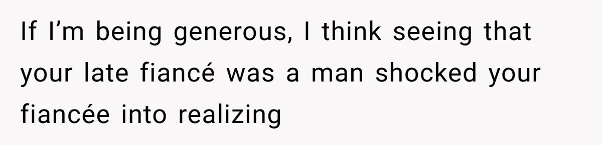 If I’m being generous, I think seeing that your late fiancé was a man shocked your fiancée into realizing