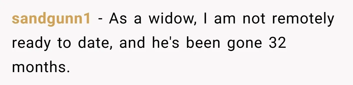 sandgunn1 − As a widow, I am not remotely ready to date, and he's been gone 32 months.