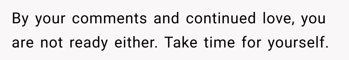 By your comments and continued love, you are not ready either. Take time for yourself.