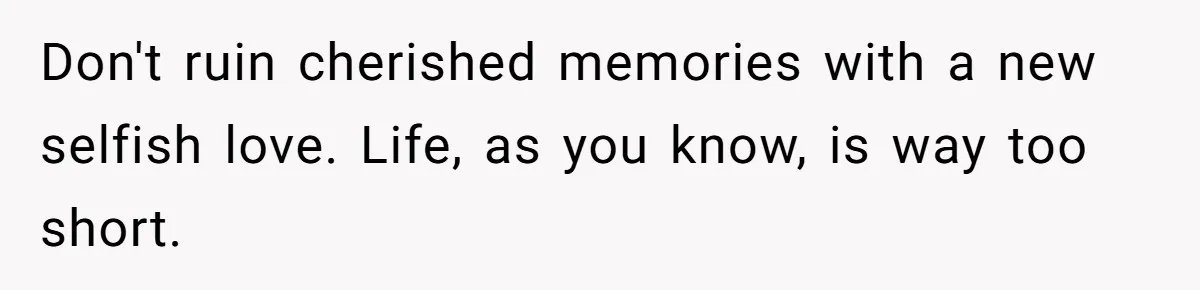 Don't ruin cherished memories with a new selfish love. Life, as you know, is way too short.