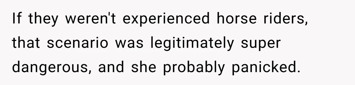If they weren't experienced horse riders, that scenario was legitimately super dangerous, and she probably panicked.