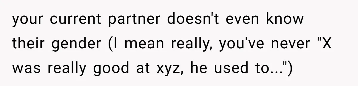 your current partner doesn't even know their gender (I mean really, you've never "X was really good at xyz, he used to...")