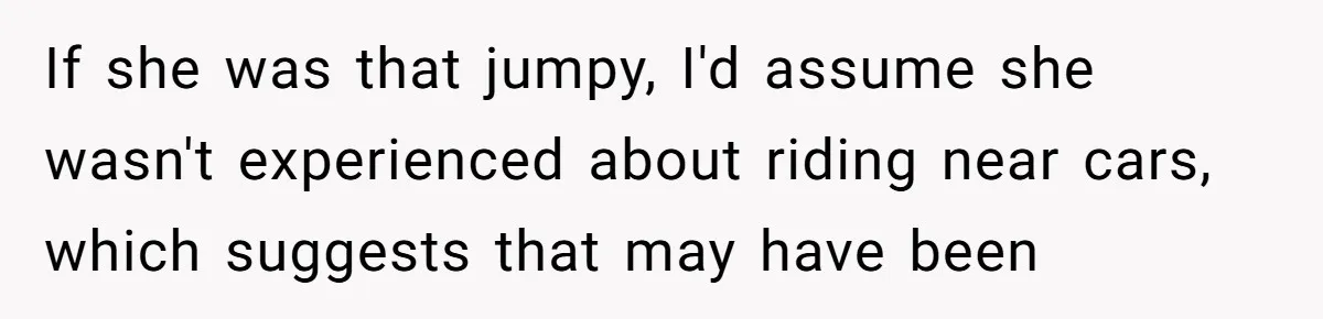 If she was that jumpy, I'd assume she wasn't experienced about riding near cars, which suggests that may have been
