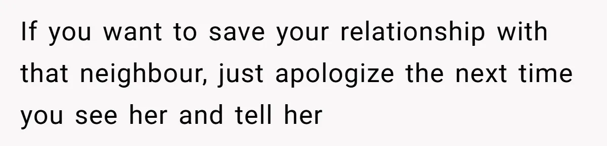 If you want to save your relationship with that neighbour, just apologize the next time you see her and tell her