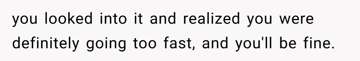 you looked into it and realized you were definitely going too fast, and you'll be fine.