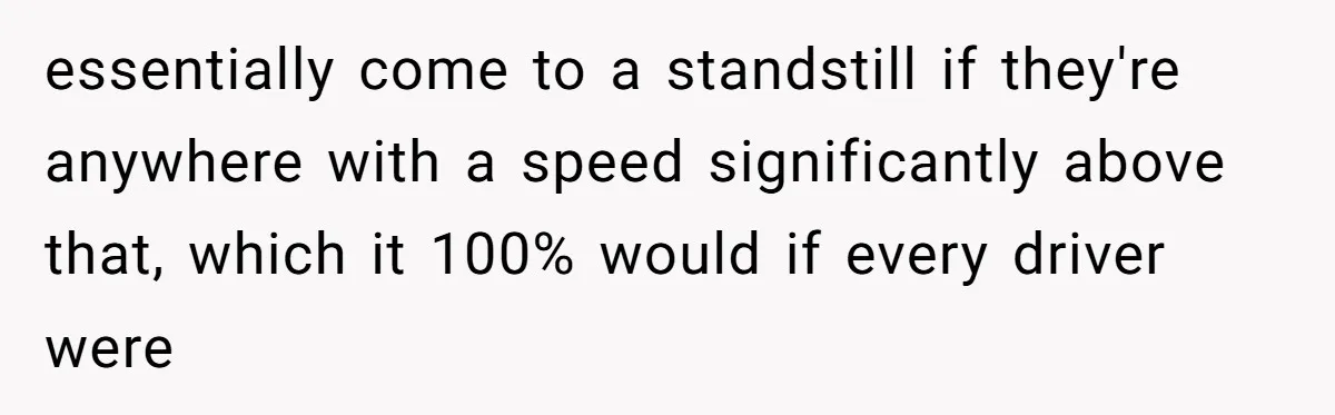 essentially come to a standstill if they're anywhere with a speed significantly above that, which it 100% would if every driver were
