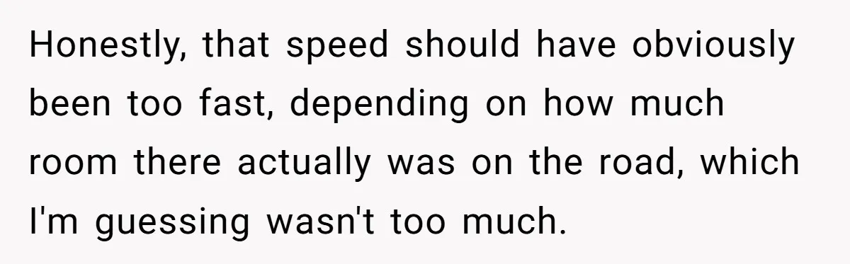 Honestly, that speed should have obviously been too fast, depending on how much room there actually was on the road, which I'm guessing wasn't too much.