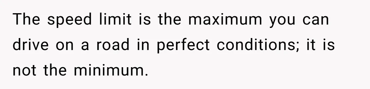 The speed limit is the maximum you can drive on a road in perfect conditions; it is not the minimum.