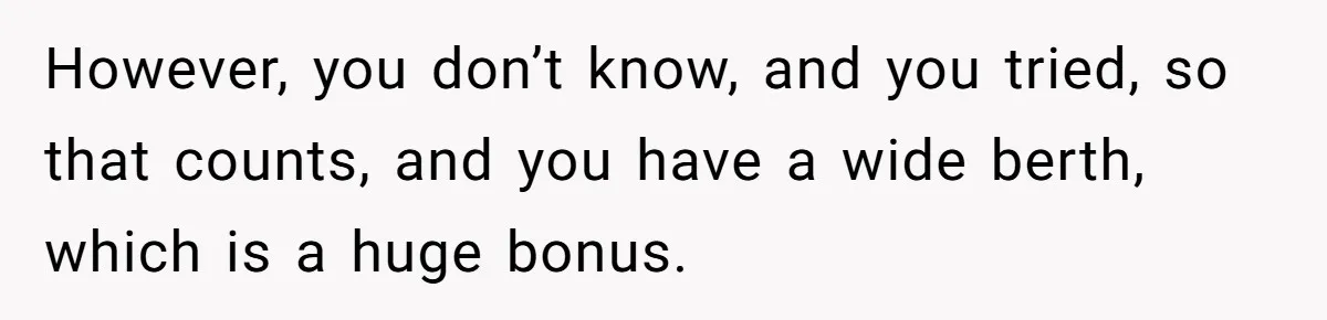 However, you don’t know, and you tried, so that counts, and you have a wide berth, which is a huge bonus.