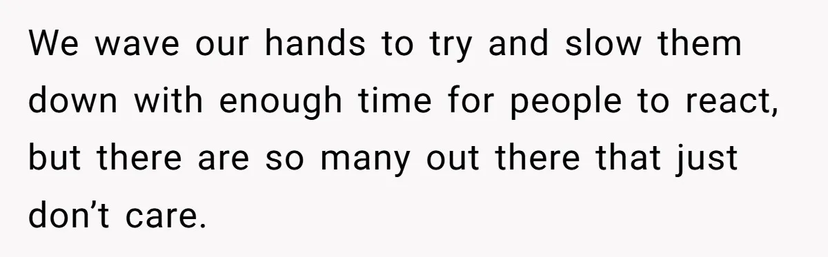 We wave our hands to try and slow them down with enough time for people to react, but there are so many out there that just don’t care.