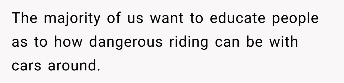 The majority of us want to educate people as to how dangerous riding can be with cars around.