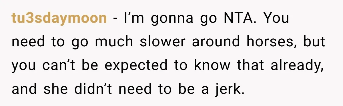 tu3sdaymoon − I’m gonna go NTA. You need to go much slower around horses, but you can’t be expected to know that already, and she didn’t need to be a...
