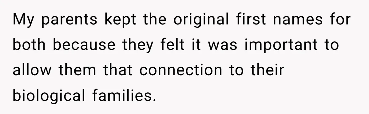 My parents kept the original first names for both because they felt it was important to allow them that connection to their biological families.