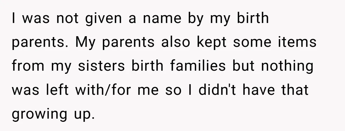 I was not given a name by my birth parents. My parents also kept some items from my sisters birth families but nothing was left with/for me so I didn't...