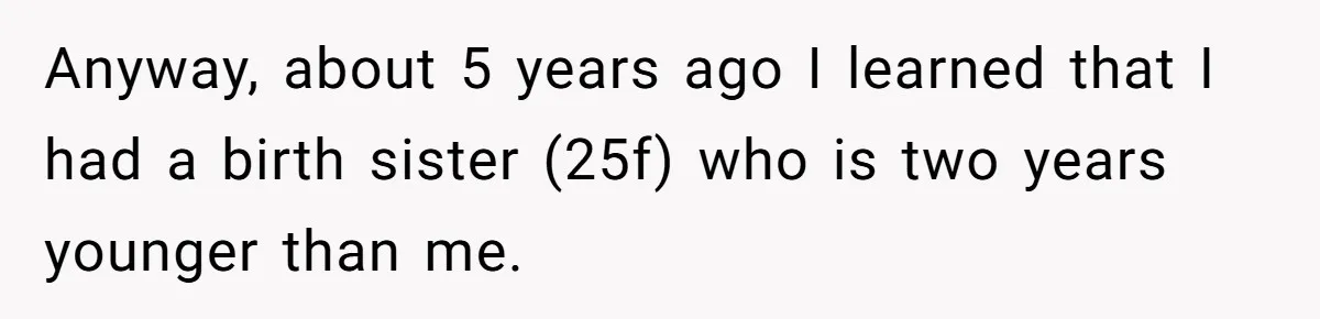 Anyway, about 5 years ago I learned that I had a birth sister (25f) who is two years younger than me.