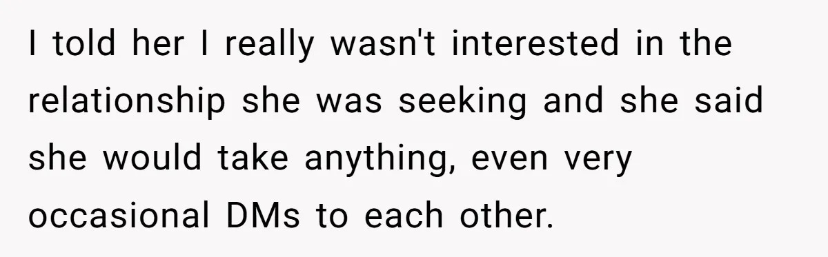 I told her I really wasn't interested in the relationship she was seeking and she said she would take anything, even very occasional DMs to each other.