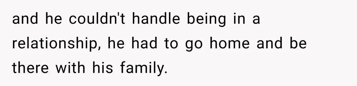 and he couldn't handle being in a relationship, he had to go home and be there with his family.