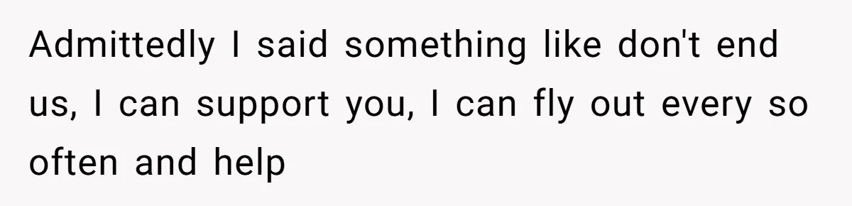 Admittedly I said something like don't end us, I can support you, I can fly out every so often and help