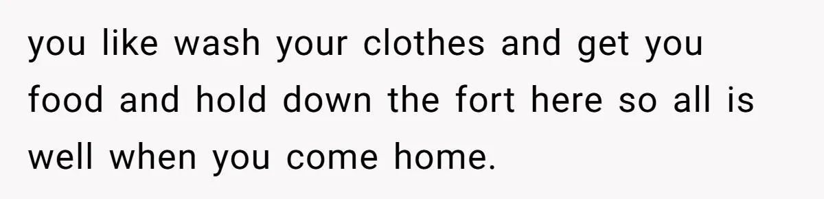 you like wash your clothes and get you food and hold down the fort here so all is well when you come home.