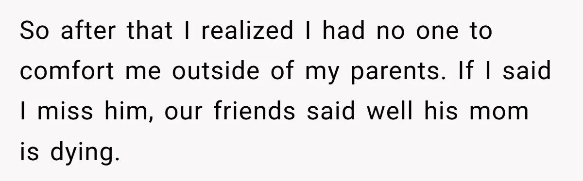 So after that I realized I had no one to comfort me outside of my parents. If I said I miss him, our friends said well his mom is dying.