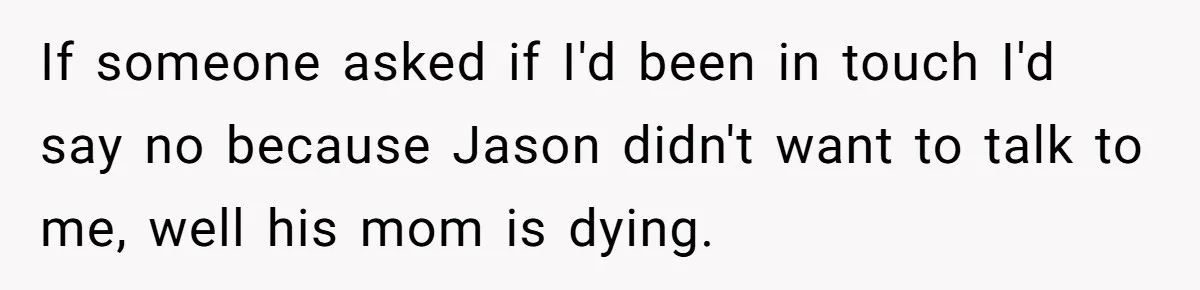 If someone asked if I'd been in touch I'd say no because Jason didn't want to talk to me, well his mom is dying.