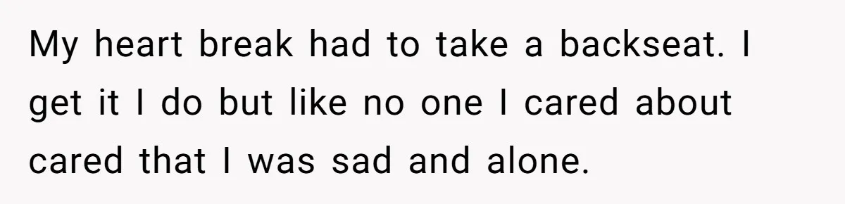 My heart break had to take a backseat. I get it I do but like no one I cared about cared that I was sad and alone.