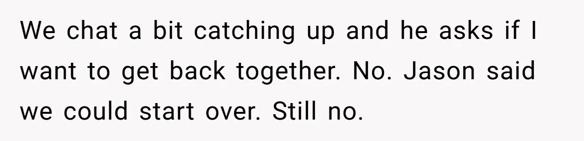 We chat a bit catching up and he asks if I want to get back together. No. Jason said we could start over. Still no.