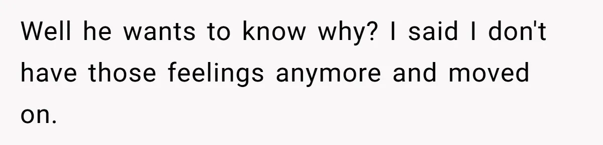 Well he wants to know why? I said I don't have those feelings anymore and moved on.