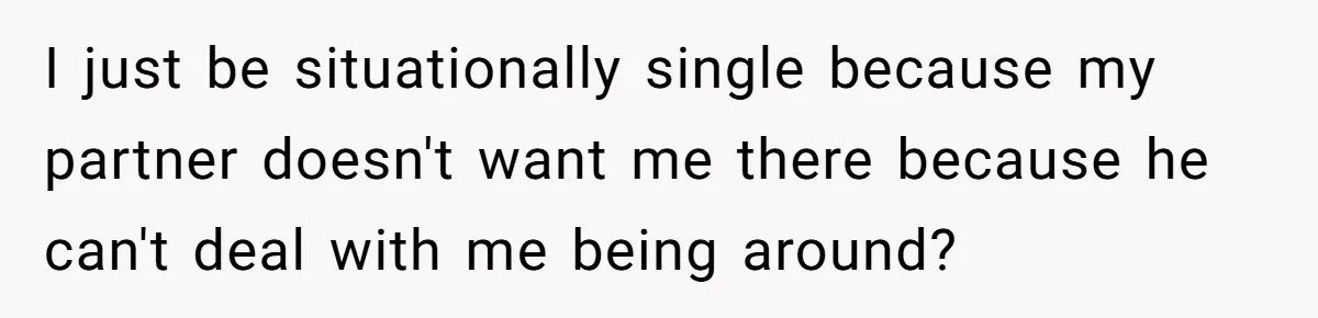 I just be situationally single because my partner doesn't want me there because he can't deal with me being around?