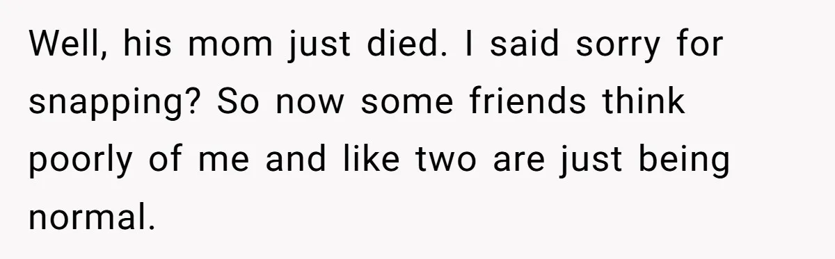 Well, his mom just died. I said sorry for snapping? So now some friends think poorly of me and like two are just being normal.