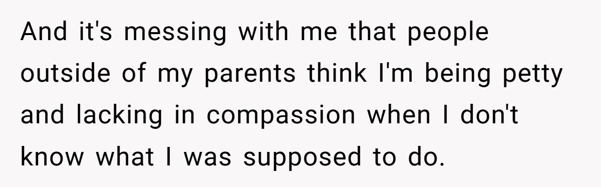 And it's messing with me that people outside of my parents think I'm being petty and lacking in compassion when I don't know what I was supposed to do.