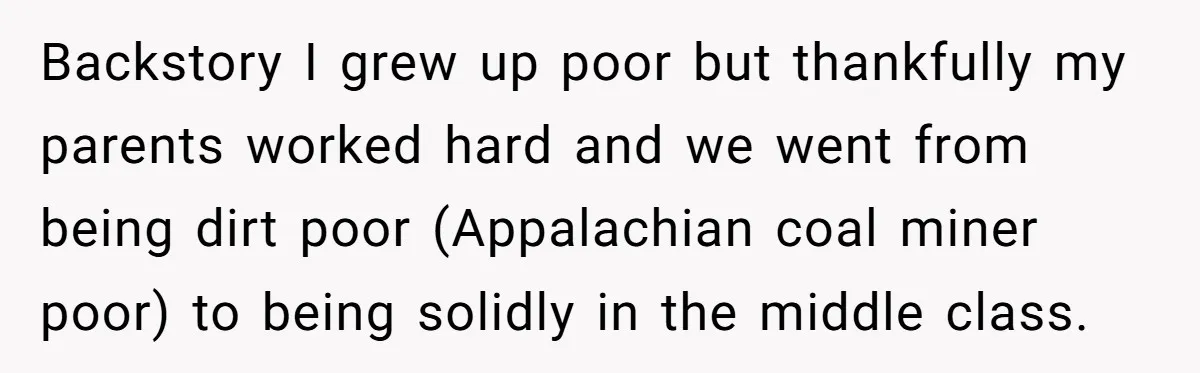 Backstory I grew up poor but thankfully my parents worked hard and we went from being dirt poor (Appalachian coal miner poor) to being solidly in the middle class.