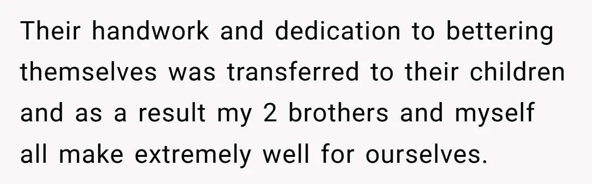 Their handwork and dedication to bettering themselves was transferred to their children and as a result my 2 brothers and myself all make extremely well for ourselves.