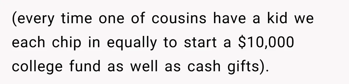 (every time one of cousins have a kid we each chip in equally to start a $10,000 college fund as well as cash gifts).