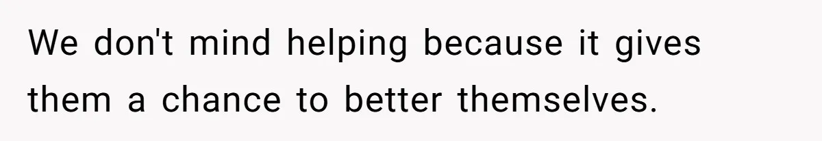 We don't mind helping because it gives them a chance to better themselves.