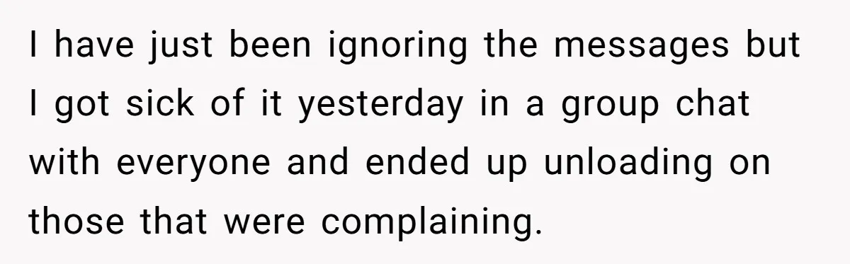 I have just been ignoring the messages but I got sick of it yesterday in a group chat with everyone and ended up unloading on those that were complaining.