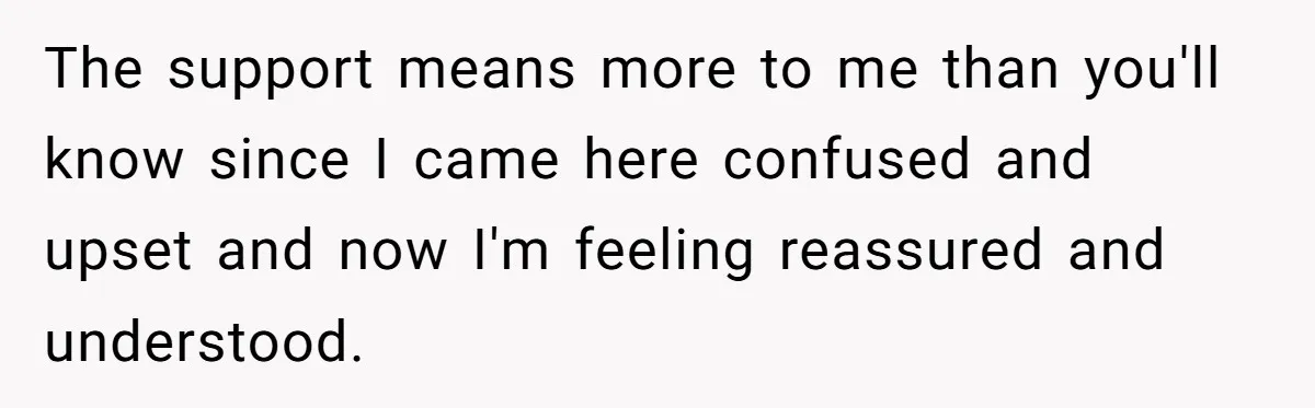 The support means more to me than you'll know since I came here confused and upset and now I'm feeling reassured and understood.