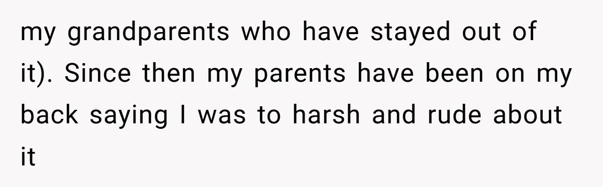 my grandparents who have stayed out of it). Since then my parents have been on my back saying I was to harsh and rude about it