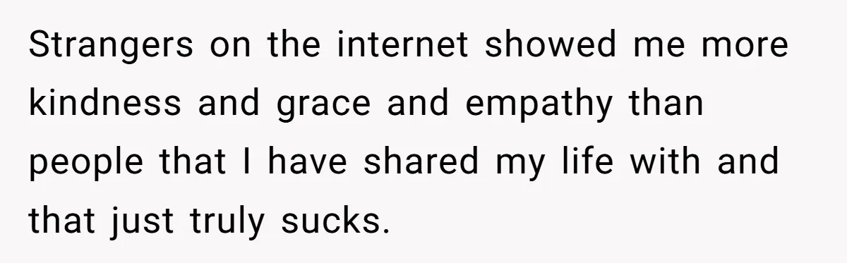 Strangers on the internet showed me more kindness and grace and empathy than people that I have shared my life with and that just truly sucks.